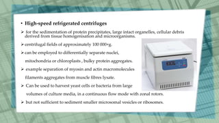 • High-speed refrigerated centrifuges
 for the sedimentation of protein precipitates, large intact organelles, cellular debris
derived from tissue homogenisation and microorganisms.
centrifugal fields of approximately 100 000×g.
can be employed to differentially separate nuclei,
mitochondria or chloroplasts , bulky protein aggregates.
 example separation of myosin and actin macromolecules
filaments aggregates from muscle fibres lysate.
 Can be used to harvest yeast cells or bacteria from large
volumes of culture media, in a continuous flow mode with zonal rotors.
 but not sufficient to sediment smaller microsomal vesicles or ribosomes.
 