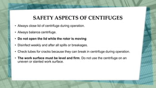 SAFETY ASPECTS OF CENTIFUGES
• Always close lid of centrifuge during operation.
• Always balance centrifuge.
• Do not open the lid while the rotor is moving
• Disinfect weekly and after all spills or breakages.
• Check tubes for cracks because they can break in centrifuge during operation.
• The work surface must be level and firm. Do not use the centrifuge on an
uneven or slanted work surface.
 