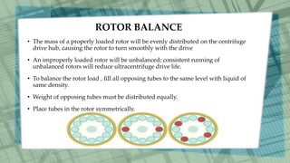 ROTOR BALANCE
• The mass of a properly loaded rotor will be evenly distributed on the centrifuge
drive hub, causing the rotor to turn smoothly with the drive
• An improperly loaded rotor will be unbalanced; consistent running of
unbalanced rotors will reduce ultracentrifuge drive life.
• To balance the rotor load , fill all opposing tubes to the same level with liquid of
same density.
• Weight of opposing tubes must be distributed equally.
• Place tubes in the rotor symmetrically.
 