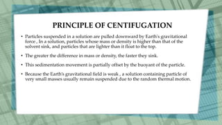 PRINCIPLE OF CENTIFUGATION
• Particles suspended in a solution are pulled downward by Earth's gravitational
force , In a solution, particles whose mass or density is higher than that of the
solvent sink, and particles that are lighter than it float to the top.
• The greater the difference in mass or density, the faster they sink.
• This sedimentation movement is partially offset by the buoyant of the particle.
• Because the Earth’s gravitational field is weak , a solution containing particle of
very small masses usually remain suspended due to the random thermal motion.
 