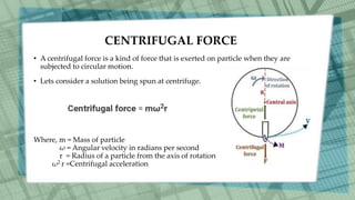 CENTRIFUGAL FORCE
• A centrifugal force is a kind of force that is exerted on particle when they are
subjected to circular motion.
• Lets consider a solution being spun at centrifuge.
Where, m = Mass of particle
ω = Angular velocity in radians per second
r = Radius of a particle from the axis of rotation
ω2 r =Centrifugal acceleration
 