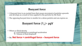 Buoyant force
• A buoyant force is an exerted force that causes movement of particles upwards
and develops as a result of force applied to the particles by the fluid.
• The opposing buoyant force is smaller for a dense particle and can express as:
• Where ρ= Fluid density
g = Gravitational or centrifugal acceleration
V= Volume of fluid displaced
• So, Net force = centrifugal force – buoyant force
 