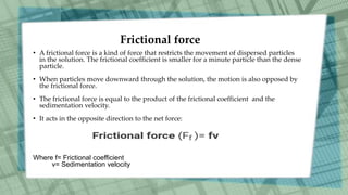 Frictional force
• A frictional force is a kind of force that restricts the movement of dispersed particles
in the solution. The frictional coefficient is smaller for a minute particle than the dense
particle.
• When particles move downward through the solution, the motion is also opposed by
the frictional force.
• The frictional force is equal to the product of the frictional coefficient and the
sedimentation velocity.
• It acts in the opposite direction to the net force:
Where f= Frictional coefficient
v= Sedimentation velocity
 