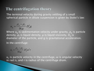gDu p
fp
g
2
18
 

rDu p
fp
c
22
18


 

15
The terminal velocity during gravity settling of a small
spherical particle in dilute suspension is given by Stoke’s law:
Where ug is sedimentation velocity under gravity, ρp is particle
density, ρf is liquid density, µ is liquid viscosity, Dp is
diameter of the particle, and g is gravitational acceleration.
In the centrifuge:
uc is particle velocity in the centrifuge, ω is angular velocity
in rad/s, and r is radius of the centrifuge drum.
 