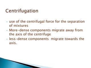 • use of the centrifugal force for the separation
of mixtures
• More-dense components migrate away from
the axis of the centrifuge
• less-dense components migrate towards the
axis.
 
