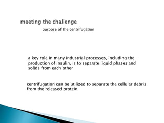 a key role in many industrial processes, including the
production of insulin, is to separate liquid phases and
solids from each other
centrifugation can be utilized to separate the cellular debris
from the released protein
purpose of the centrifugation
 