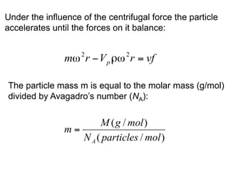 Under the influence of the centrifugal force the particle 
accelerates until the forces on it balance: 
The particle mass m is equal to the molar mass (g/mol) 
divided by Avagadro’s number (NA): 
 
