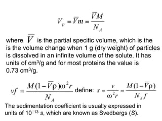 where is the partial specific volume, which is the 
is the volume change when 1 g (dry weight) of particles 
is dissolved in an infinite volume of the solute. It has 
units of cm3/g and for most proteins the value is 
0.73 cm3/g. 
define: 
The sedimentation coefficient is usually expressed in 
units of 1013 s, which are known as Svedbergs (S). 
 
