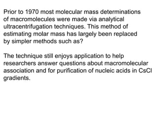 Prior to 1970 most molecular mass determinations 
of macromolecules were made via analytical 
ultracentrifugation techniques. This method of 
estimating molar mass has largely been replaced 
by simpler methods such as? 
The technique still enjoys application to help 
researchers answer questions about macromolecular 
association and for purification of nucleic acids in CsCl 
gradients. 
 