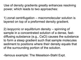 Use of density gradients greatly enhances resolving 
power, which leads to two approaches: 
1) zonal centrifugation – macromolecular solution is 
layered on top of a preformed density gradient. 
2) isopycnic or equilibrium density – spinning of 
sample in a concentrated solution of a dense, fast-diffusing 
substance (e.g., CsCl) causes the substance 
to form a steep gradient such that sample molecules 
sediment to positions where their density equals that 
of the surrounding portion of the solution. 
-famous example: The Meselson-Stahl Expt. 
 