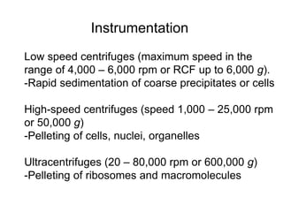 Instrumentation 
Low speed centrifuges (maximum speed in the 
range of 4,000 – 6,000 rpm or RCF up to 6,000 g). 
-Rapid sedimentation of coarse precipitates or cells 
High-speed centrifuges (speed 1,000 – 25,000 rpm 
or 50,000 g) 
-Pelleting of cells, nuclei, organelles 
Ultracentrifuges (20 – 80,000 rpm or 600,000 g) 
-Pelleting of ribosomes and macromolecules 
 