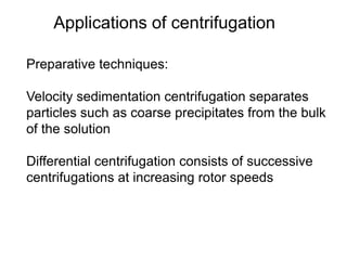 Applications of centrifugation 
Preparative techniques: 
Velocity sedimentation centrifugation separates 
particles such as coarse precipitates from the bulk 
of the solution 
Differential centrifugation consists of successive 
centrifugations at increasing rotor speeds 
 