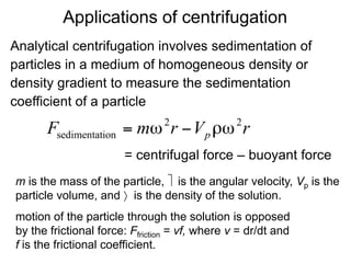 Applications of centrifugation 
Analytical centrifugation involves sedimentation of 
particles in a medium of homogeneous density or 
density gradient to measure the sedimentation 
coefficient of a particle 
= centrifugal force – buoyant force 
m is the mass of the particle,  is the angular velocity, Vp is the 
particle volume, and  is the density of the solution. 
motion of the particle through the solution is opposed 
by the frictional force: Ffriction = vf, where v = dr/dt and 
f is the frictional coefficient. 
 