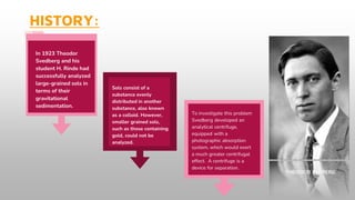 HISTORY:
In 1923 Theodor
Svedberg and his
student H. Rinde had
successfully analyzed
large-grained sols in
terms of their
gravitational
sedimentation.
Sols consist of a
substance evenly
distributed in another
substance, also known
as a colloid. However,
smaller grained sols,
such as those containing
gold, could not be
analyzed.
To investigate this problem
Svedberg developed an
analytical centrifuge,
equipped with a
photographic absorption
system, which would exert
a much greater centrifugal
effect. A centrifuge is a
device for separation.
THEODOR SYDBERG
 