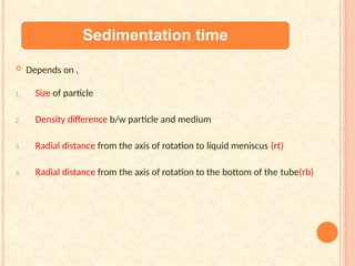 Sedimentation time
 Depends on ,
1. Size of particle
2. Density difference b/w particle and medium
3. Radial distance from the axis of rotation to liquid meniscus (rt)
4. Radial distance from the axis of rotation to the bottom of the tube(rb)
 