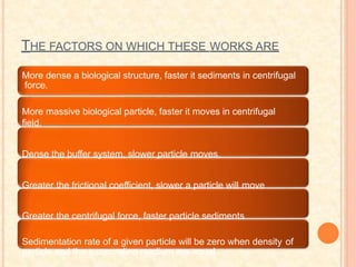 THE FACTORS ON WHICH THESE WORKS ARE
More dense a biological structure, faster it sediments in centrifugal
force.
More massive biological particle, faster it moves in centrifugal
field.
Dense the buffer system, slower particle moves.
Greater the frictional coefficient, slower a particle will move
Greater the centrifugal force, faster particle sediments
Sedimentation rate of a given particle will be zero when density of
particle and the surrounding medium are equal.
 