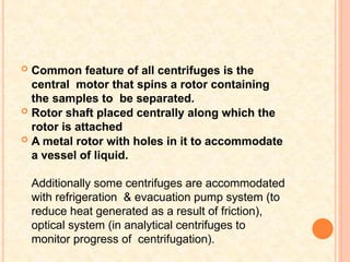  Common feature of all centrifuges is the
central motor that spins a rotor containing
the samples to be separated.
 Rotor shaft placed centrally along which the
rotor is attached
 A metal rotor with holes in it to accommodate
a vessel of liquid.
Additionally some centrifuges are accommodated
with refrigeration & evacuation pump system (to
reduce heat generated as a result of friction),
optical system (in analytical centrifuges to
monitor progress of centrifugation).
 
