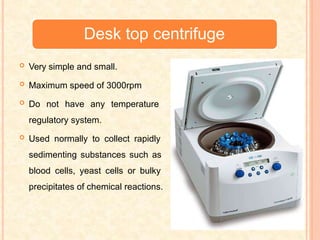 Desk top centrifuge
 Very simple and small.
 Maximum speed of 3000rpm
 Do not have any temperature
regulatory system.
 Used normally to collect rapidly
sedimenting substances such as
blood cells, yeast cells or bulky
precipitates of chemical reactions.
 
