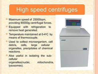 High speed centrifuges
 Maximum speed of 25000rpm,
providing 90000g centrifugal forces.
 Equipped with refrigeration to
remove heat generated.
 Temperature maintained at 0-40C by
means of thermocouple.
 Used to collect microorganism, cell
debris, cells, large cellular
organelles, precipitates of chemical
reactions.
 Also useful in isolating the sub-
cellular
organelles(nuclei, mitochondria,
lysosomes).
 