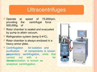 Ultracentrifuges
at speed of 75,000rpm,
the centrifugal force
of
 Operate
providing
500,000g.
 Rotor chamber is sealed and evacuated
by pump to attain vacuum.
 Refrigeration system (temp 0-40C).
 Rotor chamber is always enclosed in a
heavy armor plate.
 Centrifugation for isolation and
purification of components is known
as
carried out with a
desire
preparatory centrifugation, while that
for
characterization is known as
analytical centrifugation.
 