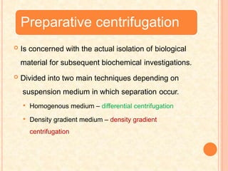 Preparative centrifugation
 Is concerned with the actual isolation of biological
material for subsequent biochemical investigations.
 Divided into two main techniques depending on
suspension medium in which separation occur.
 Homogenous medium – differential centrifugation
 Density gradient medium – density gradient
centrifugation
 