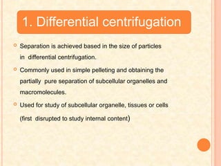 1. Differential centrifugation
 Separation is achieved based in the size of particles
in differential centrifugation.
 Commonly used in simple pelleting and obtaining the
partially pure separation of subcellular organelles and
macromolecules.
 Used for study of subcellular organelle, tissues or cells
(first disrupted to study internal content)
 