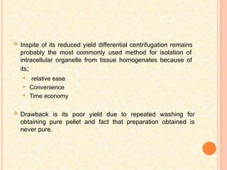  Inspite of its reduced yield differential centrifugation remains
probably the most commonly used method for isolation of
intracellular organelle from tissue homogenates because of
its;
 relative ease
 Convenience
 Time economy
 Drawback is its poor yield due to repeated washing for
obtaining pure pellet and fact that preparation obtained is
never pure.
 