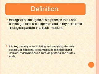 Definition:
 Biological centrifugation is a process that uses
centrifugal forces to separate and purify mixture of
biological particle in a liquid medium.
 It is key technique for isolating and analysing the cells,
subcellular fractions, supramolecule complexes and
isolated macromolecules such as proteins and nucleic
acids.
 
