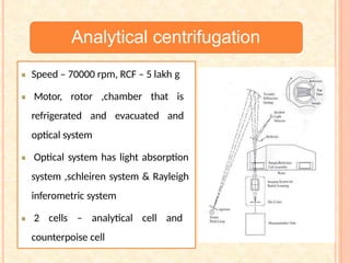 Analytical centrifugation
Speed – 70000 rpm, RCF – 5 lakh g
Motor, rotor ,chamber that is
refrigerated and evacuated and
optical system
Optical system has light absorption
system ,schleiren system & Rayleigh
inferometric system
2 cells – analytical cell and
counterpoise cell
 