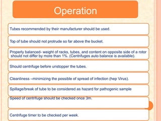 Operation
Tubes recommended by their manufacturer should be used.
Top of tube should not protrude so far above the bucket.
Properly balanced- weight of racks, tubes, and content on opposite side of a rotor
should not differ by more than 1%. (Centrifuges auto balance is available).
Should centrifuge before unstopper the tubes.
Cleanliness –minimizing the possible of spread of infection (hep Virus).
Spillage/break of tube to be considered as hazard for pathogenic sample
Speed of centrifuge should be checked once 3m.
Centrifuge timer to be checked per week.
 