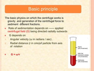 Basic principle
The basic physics on which the centrifuge works is
gravity and generation of the centrifugal force to
sediment different fractions.
Rate of sedimentation depends on ------ applied
centrifugal field (G) being directed radially outwards
G depends on
1. Angular velocity (ω in radians / sec) .
2. Radial distance (r in cms)of particle from axis
of rotation
G = ω2r
 