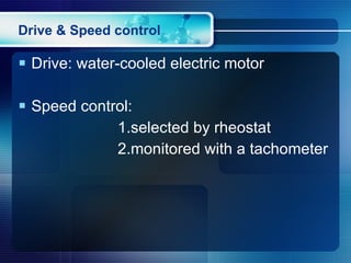 Drive & Speed control Drive: water-cooled electric motor Speed control:  1.selected by rheostat 2.monitored with a tachometer 