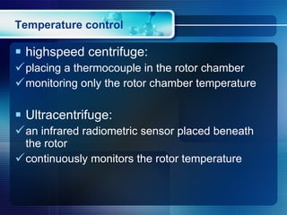 Temperature control highspeed centrifuge: placing a thermocouple in the rotor chamber monitoring only the rotor chamber temperature Ultracentrifuge: an infrared radiometric sensor placed beneath the rotor  continuously monitors the rotor temperature 