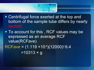Centrifugal force exerted at the top and bottom of the sample tube differs by nearly  twofold To account for this , RCF values may be expressed as an average RCF value(RCFave) RCFave  = (1.119 ×10 -5 )(12000) 2  6.4 =10313 × g 