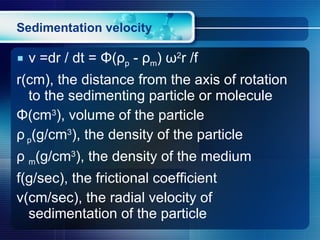 Sedimentation velocity v =dr / dt =  Φ ( ρ p  -  ρ m )  ω 2 r /f r(cm), the distance from the axis of rotation to the sedimenting particle or molecule Φ (cm 3 ), volume of the particle ρ   p (g/cm 3 ), the density of the particle ρ  m (g/cm 3 ), the density of the medium f(g/sec), the frictional coefficient v(cm/sec), the radial velocity of sedimentation of the particle 