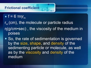 Frictional coefficient f = 6  πη r m r m  (cm), the molecule or particle radius η (g/cm•sec) , the viscosity of the medium in poises So, the rate of sedimentation is governed by the  size ,  shape , and  density  of the sedimenting particle or molecule, as well as by the  viscosity  and  density  of the medium 