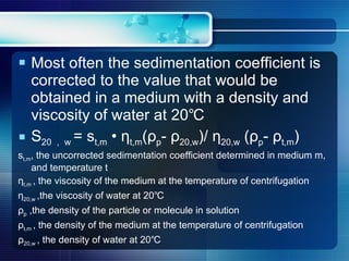 Most often the sedimentation coefficient is corrected to the value that would be obtained in a medium with a density and viscosity of water at 20℃ S 20 ， w  = s t,m  •  η t,m ( ρ p -  ρ 20,w )/  η 20,w  ( ρ p -  ρ t,m ) s t,m , the uncorrected sedimentation coefficient determined in medium m, and temperature t η t,m  , the viscosity of the medium at the temperature of centrifugation η 20,w  ,the viscosity of water at 20℃ ρ p  ,the density of the particle or molecule in solution ρ t,m  , the density of the medium at the temperature of centrifugation ρ 20,w  , the density of water at 20℃ 