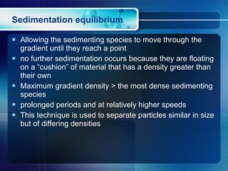 Sedimentation equilibrium Allowing the sedimenting species to move through the gradient until they reach a point  no further sedimentation occurs because they are floating on a “cushion” of material that has a density greater than their own Maximum gradient density > the most dense sedimenting species prolonged periods and at relatively higher speeds This technique is used to separate particles similar in size but of differing densities  