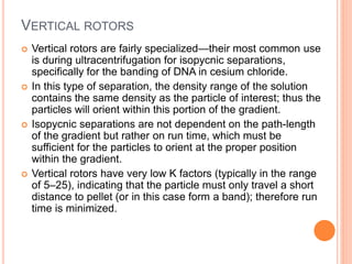 VERTICAL ROTORS
 Vertical rotors are fairly specialized—their most common use
is during ultracentrifugation for isopycnic separations,
specifically for the banding of DNA in cesium chloride.
 In this type of separation, the density range of the solution
contains the same density as the particle of interest; thus the
particles will orient within this portion of the gradient.
 Isopycnic separations are not dependent on the path-length
of the gradient but rather on run time, which must be
sufficient for the particles to orient at the proper position
within the gradient.
 Vertical rotors have very low K factors (typically in the range
of 5–25), indicating that the particle must only travel a short
distance to pellet (or in this case form a band); therefore run
time is minimized.
 
