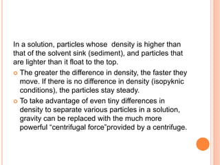 In a solution, particles whose density is higher than
that of the solvent sink (sediment), and particles that
are lighter than it float to the top.
 The greater the difference in density, the faster they
move. If there is no difference in density (isopyknic
conditions), the particles stay steady.
 To take advantage of even tiny differences in
density to separate various particles in a solution,
gravity can be replaced with the much more
powerful “centrifugal force”provided by a centrifuge.
 