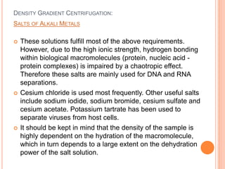 DENSITY GRADIENT CENTRIFUGATION:
 These solutions fulfill most of the above requirements.
However, due to the high ionic strength, hydrogen bonding
within biological macromolecules (protein, nucleic acid -
protein complexes) is impaired by a chaotropic effect.
Therefore these salts are mainly used for DNA and RNA
separations.
 Cesium chloride is used most frequently. Other useful salts
include sodium iodide, sodium bromide, cesium sulfate and
cesium acetate. Potassium tartrate has been used to
separate viruses from host cells.
 It should be kept in mind that the density of the sample is
highly dependent on the hydration of the macromolecule,
which in turn depends to a large extent on the dehydration
power of the salt solution.
SALTS OF ALKALI METALS
 