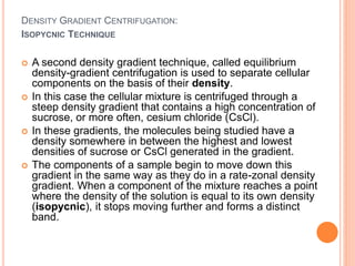 DENSITY GRADIENT CENTRIFUGATION:
 A second density gradient technique, called equilibrium
density-gradient centrifugation is used to separate cellular
components on the basis of their density.
 In this case the cellular mixture is centrifuged through a
steep density gradient that contains a high concentration of
sucrose, or more often, cesium chloride (CsCl).
 In these gradients, the molecules being studied have a
density somewhere in between the highest and lowest
densities of sucrose or CsCl generated in the gradient.
 The components of a sample begin to move down this
gradient in the same way as they do in a rate-zonal density
gradient. When a component of the mixture reaches a point
where the density of the solution is equal to its own density
(isopycnic), it stops moving further and forms a distinct
band.
ISOPYCNIC TECHNIQUE
 