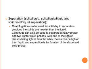  Separation (solid/liquid, solid/liquid/liquid and
solid/solid/liquid separation):
 Centrifugation can be used for solid-liquid separation
provided the solids are heavier than the liquid.
Centrifuge can also be used to separate a heavy phase,
and two lighter liquid phases, with one of the lighter
phases being lighter than the other. Solids can be lighter
than liquid and separation is by flotation of the dispersed
solid phase.
 