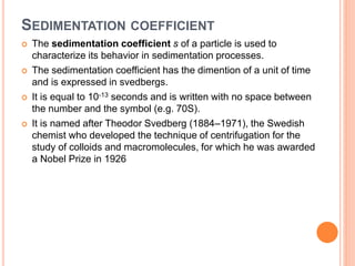 SEDIMENTATION COEFFICIENT
 The sedimentation coefficient s of a particle is used to
characterize its behavior in sedimentation processes.
 The sedimentation coefficient has the dimention of a unit of time
and is expressed in svedbergs.
 It is equal to 10-13 seconds and is written with no space between
the number and the symbol (e.g. 70S).
 It is named after Theodor Svedberg (1884–1971), the Swedish
chemist who developed the technique of centrifugation for the
study of colloids and macromolecules, for which he was awarded
a Nobel Prize in 1926
 
