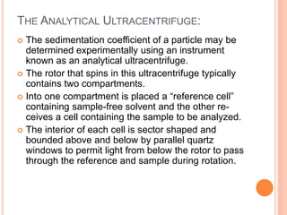 THE ANALYTICAL ULTRACENTRIFUGE:
 The sedimentation coefficient of a particle may be
determined experimentally using an instrument
known as an analytical ultracentrifuge.
 The rotor that spins in this ultracentrifuge typically
contains two compartments.
 Into one compartment is placed a “reference cell”
containing sample-free solvent and the other re-
ceives a cell containing the sample to be analyzed.
 The interior of each cell is sector shaped and
bounded above and below by parallel quartz
windows to permit light from below the rotor to pass
through the reference and sample during rotation.
 
