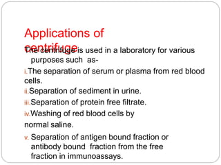 Applications of
centrifugeThe centrifuge is used in a laboratory for various
purposes such as-
i.The separation of serum or plasma from red blood
cells.
ii.Separation of sediment in urine.
iii.Separation of protein free filtrate.
iv.Washing of red blood cells by
normal saline.
v. Separation of antigen bound fraction or
antibody bound fraction from the free
fraction in immunoassays.
 