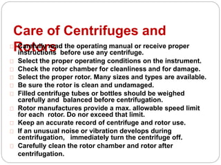 Care of Centrifuges and
RotorsCarefully read the operating manual or receive proper
instructions before use any centrifuge.
Select the proper operating conditions on the instrument.
Check the rotor chamber for cleanliness and for damage.
Select the proper rotor. Many sizes and types are available.
Be sure the rotor is clean and undamaged.
Filled centrifuge tubes or bottles should be weighed
carefully and balanced before centrifugation.
Rotor manufactures provide a max. allowable speed limit
for each rotor. Do nor exceed that limit.
Keep an accurate record of centrifuge and rotor use.
If an unusual noise or vibration develops during
centrifugation, immediately turn the centrifuge off.
Carefully clean the rotor chamber and rotor after
centrifugation.
 