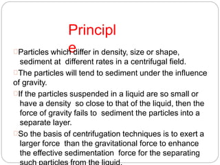 Principl
eParticles which differ in density, size or shape,
sediment at different rates in a centrifugal field.
The particles will tend to sediment under the influence
of gravity.
If the particles suspended in a liquid are so small or
have a density so close to that of the liquid, then the
force of gravity fails to sediment the particles into a
separate layer.
So the basis of centrifugation techniques is to exert a
larger force than the gravitational force to enhance
the effective sedimentation force for the separating
 
