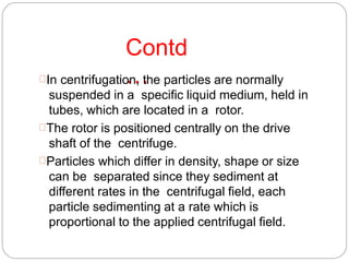 Contd
…In centrifugation, the particles are normally
suspended in a specific liquid medium, held in
tubes, which are located in a rotor.
The rotor is positioned centrally on the drive
shaft of the centrifuge.
Particles which differ in density, shape or size
can be separated since they sediment at
different rates in the centrifugal field, each
particle sedimenting at a rate which is
proportional to the applied centrifugal field.
 
