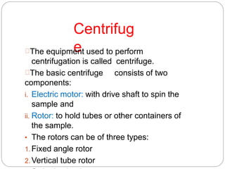 Centrifug
eThe equipment used to perform
centrifugation is called centrifuge.
The basic centrifuge consists of two
components:
i. Electric motor: with drive shaft to spin the
sample and
ii. Rotor: to hold tubes or other containers of
the sample.
• The rotors can be of three types:
1.Fixed angle rotor
2.Vertical tube rotor
 